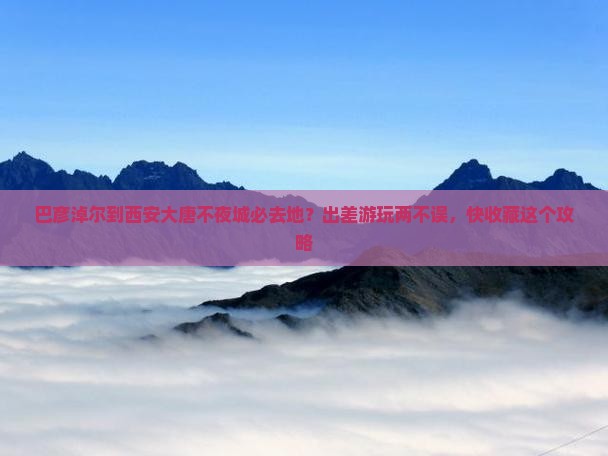 巴彦淖尔到西安大唐不夜城必去地？出差游玩两不误，快收藏这个攻略