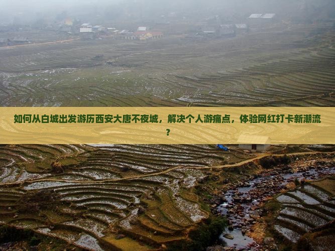如何从白城出发游历西安大唐不夜城，解决个人游痛点，体验网红打卡新潮流？