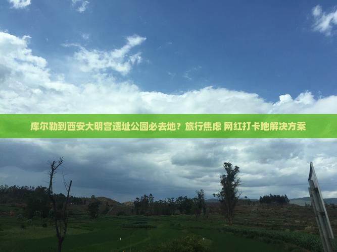 库尔勒到西安大明宫遗址公园必去地？旅行焦虑+网红打卡地解决方案