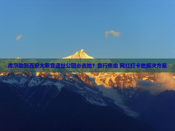 库尔勒到西安大明宫遗址公园必去地？旅行焦虑+网红打卡地解决方案