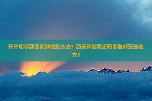 齐齐哈尔到西安钟楼怎么去？西安钟楼附近有哪些好玩的地方？