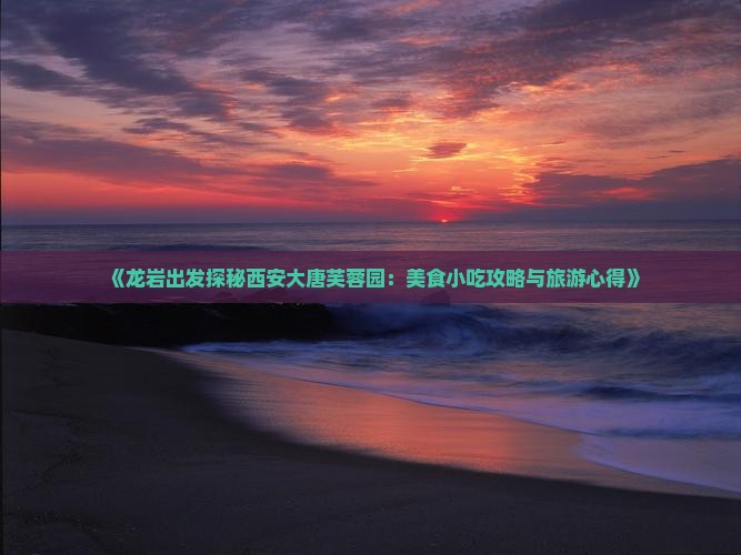 《龙岩出发探秘西安大唐芙蓉园：美食小吃攻略与旅游心得》