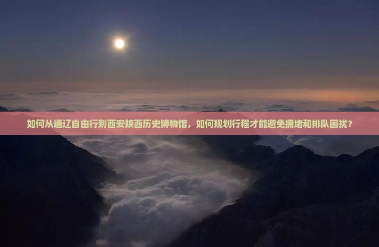 如何从通辽自由行到西安陕西历史博物馆，如何规划行程才能避免拥堵和排队困扰？