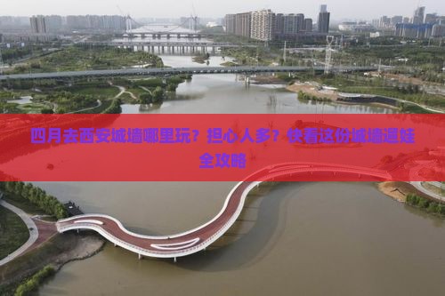 四月去西安城墙哪里玩？担心人多？快看这份城墙遛娃全攻略