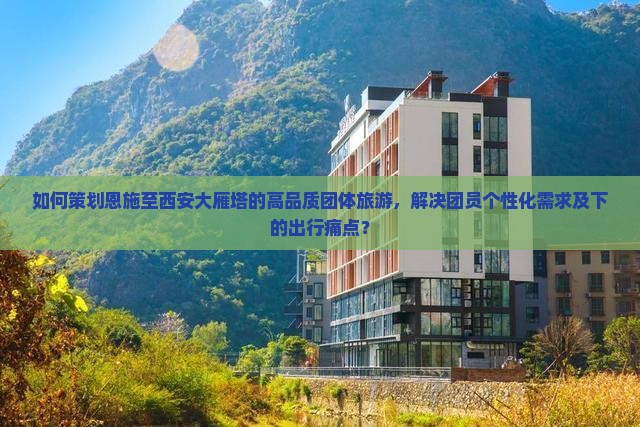 如何策划恩施至西安大雁塔的高品质团体旅游，解决团员个性化需求及下的出行痛点？