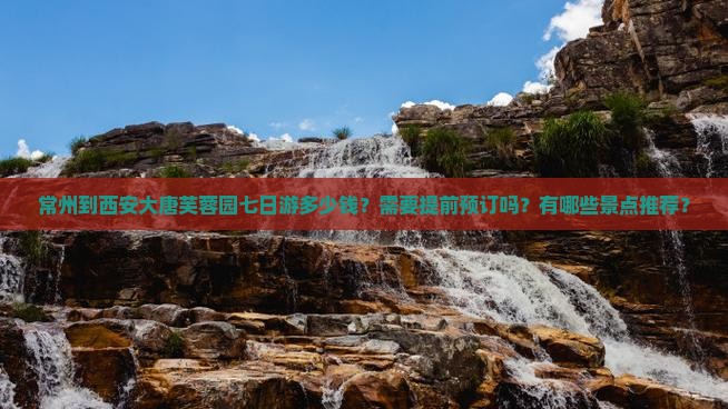常州到西安大唐芙蓉园七日游多少钱？需要提前预订吗？有哪些景点推荐？