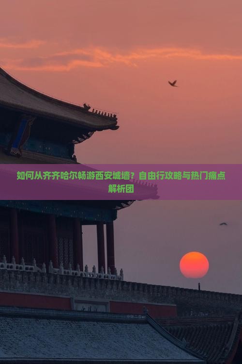 如何从齐齐哈尔畅游西安城墙？自由行攻略与热门痛点解析团