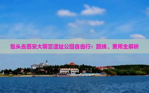 包头去西安大明宫遗址公园自由行：路线、费用全解析