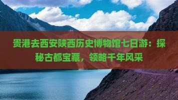 贵港去西安陕西历史博物馆七日游：探秘古都宝藏，领略千年风采