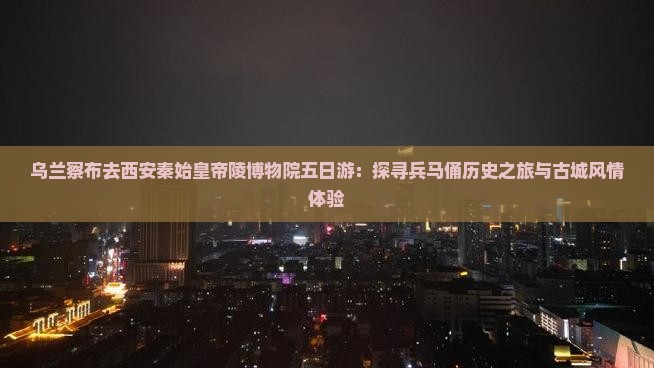 乌兰察布去西安秦始皇帝陵博物院五日游：探寻兵马俑历史之旅与古城风情体验