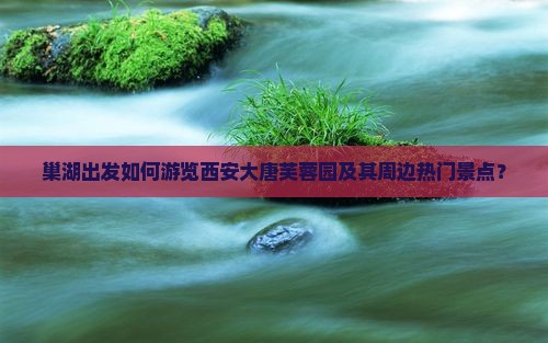 巢湖出发如何游览西安大唐芙蓉园及其周边热门景点？