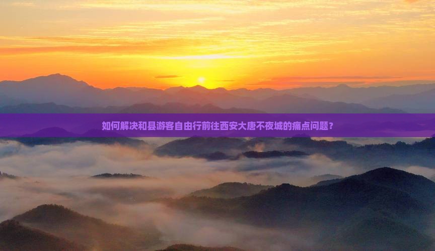 如何解决和县游客自由行前往西安大唐不夜城的痛点问题？