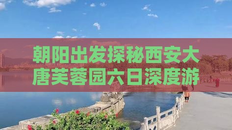 朝阳出发探秘西安大唐芙蓉园六日深度游