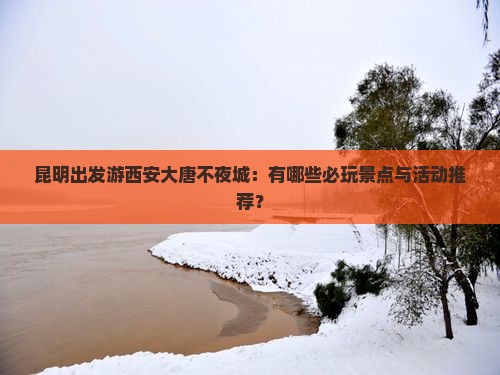 昆明出发游西安大唐不夜城：有哪些必玩景点与活动推荐？