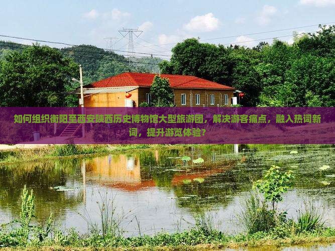 如何组织衡阳至西安陕西历史博物馆大型旅游团，解决游客痛点，融入热词新词，提升游览体验？