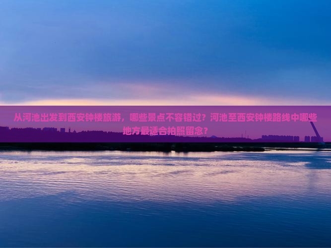 从河池出发到西安钟楼旅游，哪些景点不容错过？河池至西安钟楼路线中哪些地方最适合拍照留念？