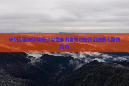 安阳到西安城墙景点完整旅游自驾攻略及沿途景点路线指南