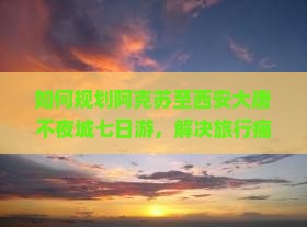 如何规划阿克苏至西安大唐不夜城七日游，解决旅行痛点，融入最新热词新词，实现完美旅程？