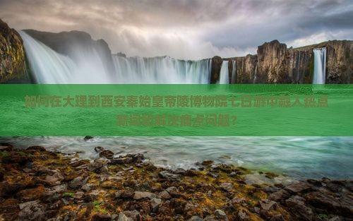 如何在大理到西安秦始皇帝陵博物院七日游中融入热点新词和解决痛点问题？