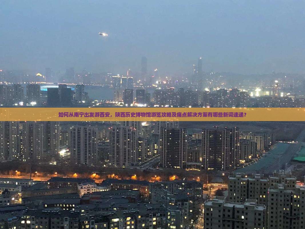 如何从南宁出发游西安，陕西历史博物馆游览攻略及痛点解决方案有哪些新词速递？