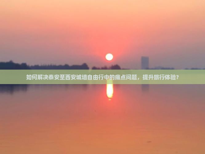如何解决泰安至西安城墙自由行中的痛点问题，提升旅行体验？