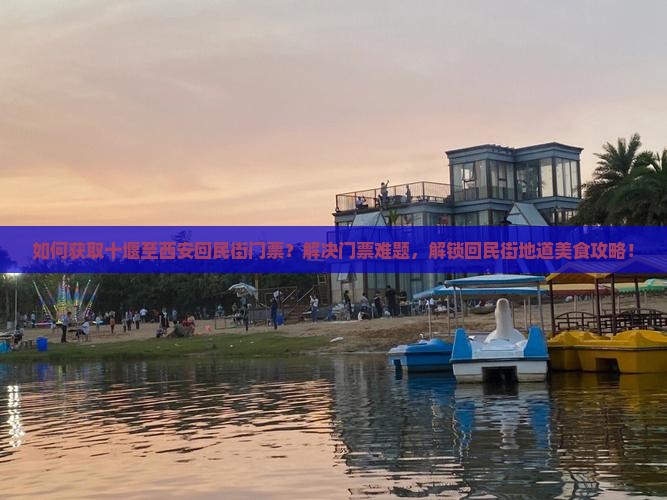 如何获取十堰至西安回民街门票？解决门票难题，解锁回民街地道美食攻略！