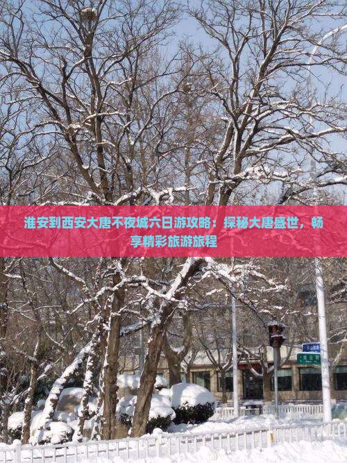淮安到西安大唐不夜城六日游攻略：探秘大唐盛世，畅享精彩旅游旅程