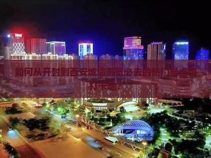 如何从开封到西安城墙游览必去的热门景点和打卡地？