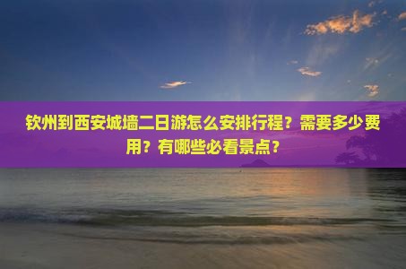 钦州到西安城墙二日游怎么安排行程？需要多少费用？有哪些必看景点？