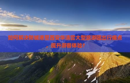 如何解决防城港至西安华清宫大型旅游团出行痛点，提升游客体验？