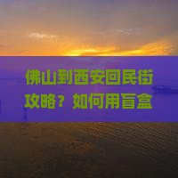 佛山到西安回民街攻略？如何用盲盒思维玩转网红打卡地？