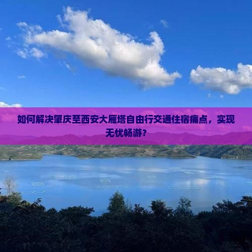 如何解决肇庆至西安大雁塔自由行交通住宿痛点，实现无忧畅游？