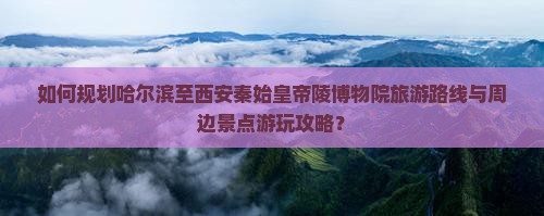 如何规划哈尔滨至西安秦始皇帝陵博物院旅游路线与周边景点游玩攻略？