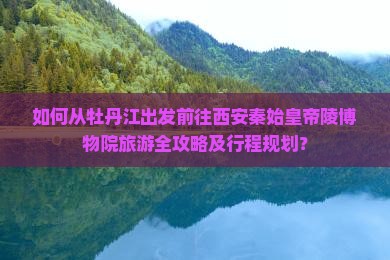 如何从牡丹江出发前往西安秦始皇帝陵博物院旅游全攻略及行程规划？