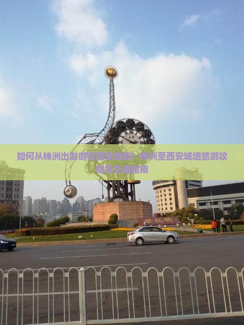 如何从株洲出发游览西安城墙？株洲至西安城墙旅游攻略及交通指南