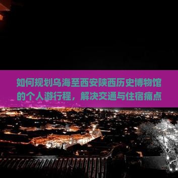 如何规划乌海至西安陕西历史博物馆的个人游行程，解决交通与住宿痛点，融入热门旅游新体验？
