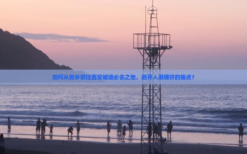 如何从新乡前往西安城墙必去之地，避开人潮拥挤的痛点？