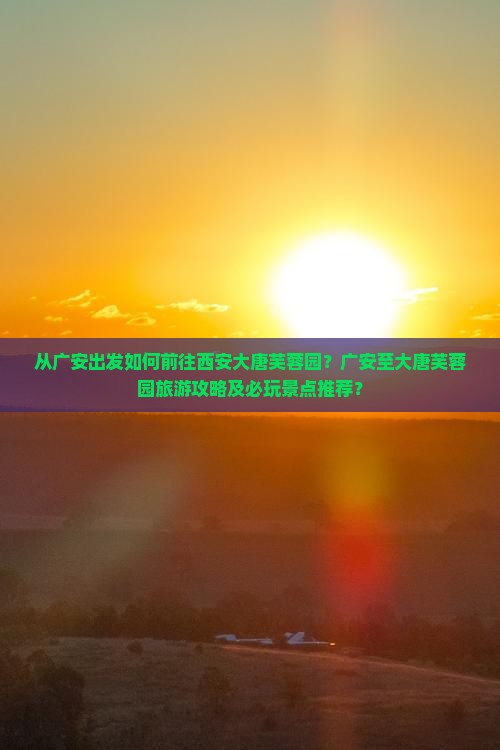 从广安出发如何前往西安大唐芙蓉园？广安至大唐芙蓉园旅游攻略及必玩景点推荐？