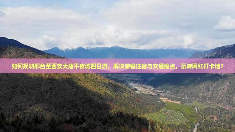 如何规划邢台至西安大唐不夜城四日游，解决游客住宿与交通痛点，玩转网红打卡地？