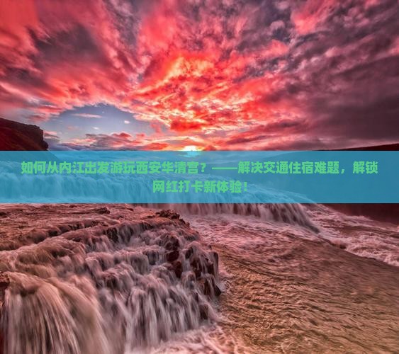 如何从内江出发游玩西安华清宫？——解决交通住宿难题，解锁网红打卡新体验！
