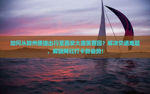 如何从赣州便捷出行至西安大唐芙蓉园？解决交通难题，解锁网红打卡新姿势！