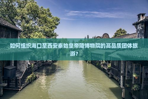 如何组织海口至西安秦始皇帝陵博物院的高品质团体旅游？