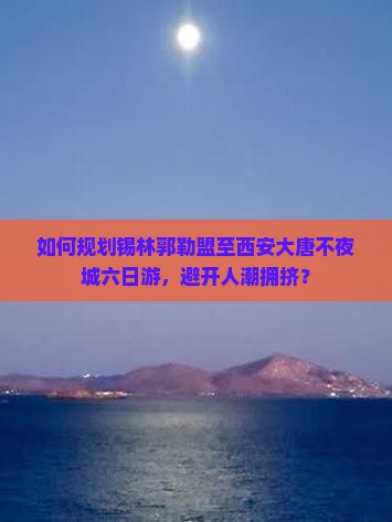如何规划锡林郭勒盟至西安大唐不夜城六日游，避开人潮拥挤？