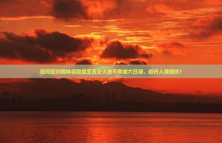 如何规划锡林郭勒盟至西安大唐不夜城六日游，避开人潮拥挤？