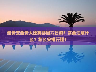 淮安去西安大唐芙蓉园六日游？需要注意什么？怎么安排行程？