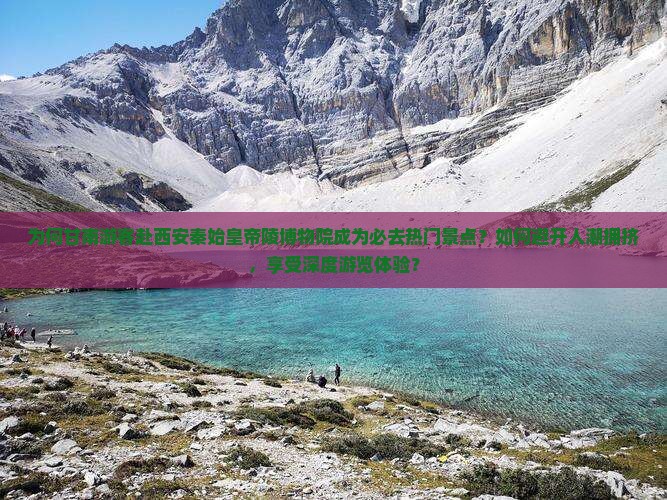为何甘南游客赴西安秦始皇帝陵博物院成为必去热门景点？如何避开人潮拥挤，享受深度游览体验？