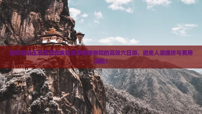 如何规划玉溪至西安秦始皇帝陵博物院的高效六日游，避免人潮拥挤与费用高昂？