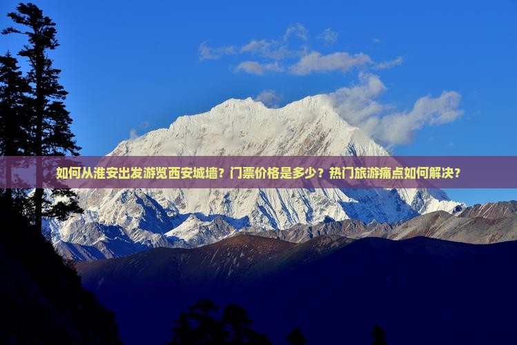 如何从淮安出发游览西安城墙？门票价格是多少？热门旅游痛点如何解决？