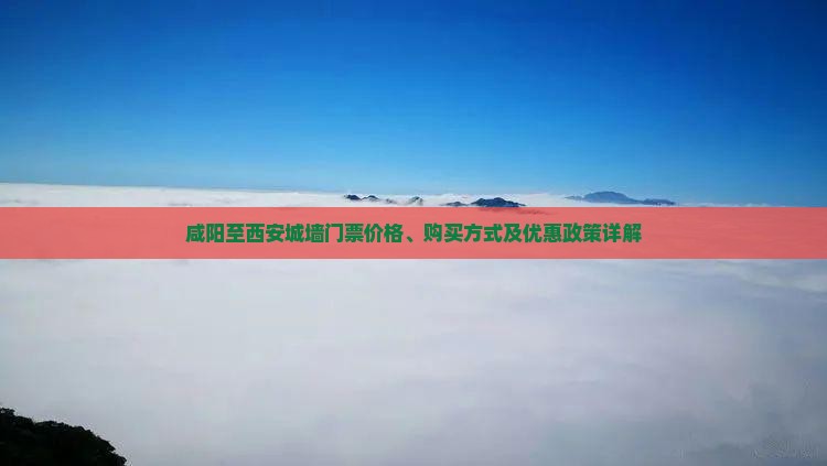 咸阳至西安城墙门票价格、购买方式及优惠政策详解