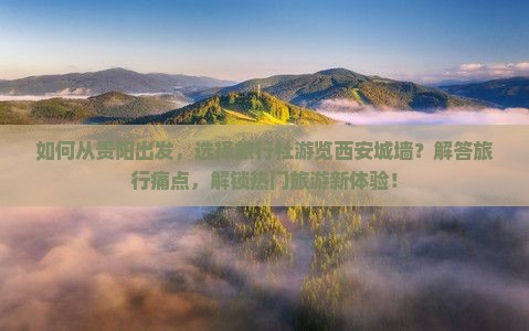 如何从贵阳出发，选择旅行社游览西安城墙？解答旅行痛点，解锁热门旅游新体验！